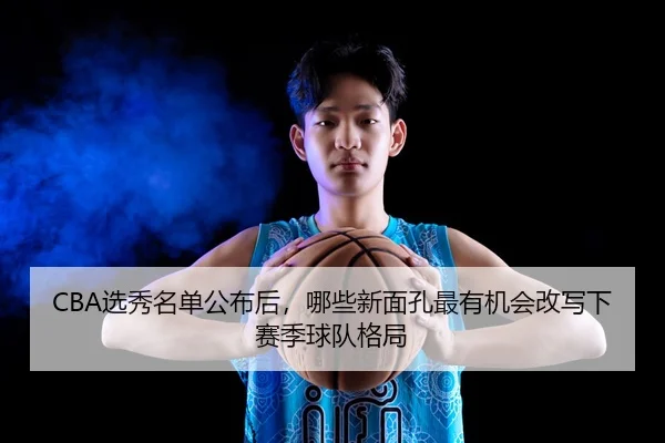 CBA选秀名单公布后，哪些新面孔最有机会改写下赛季球队格局